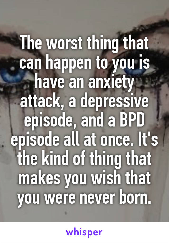 The worst thing that can happen to you is have an anxiety attack, a depressive episode, and a BPD episode all at once. It's the kind of thing that makes you wish that you were never born.