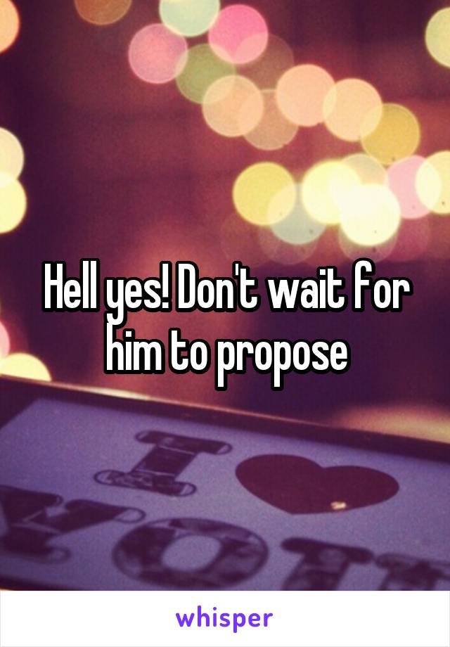 Hell yes! Don't wait for him to propose