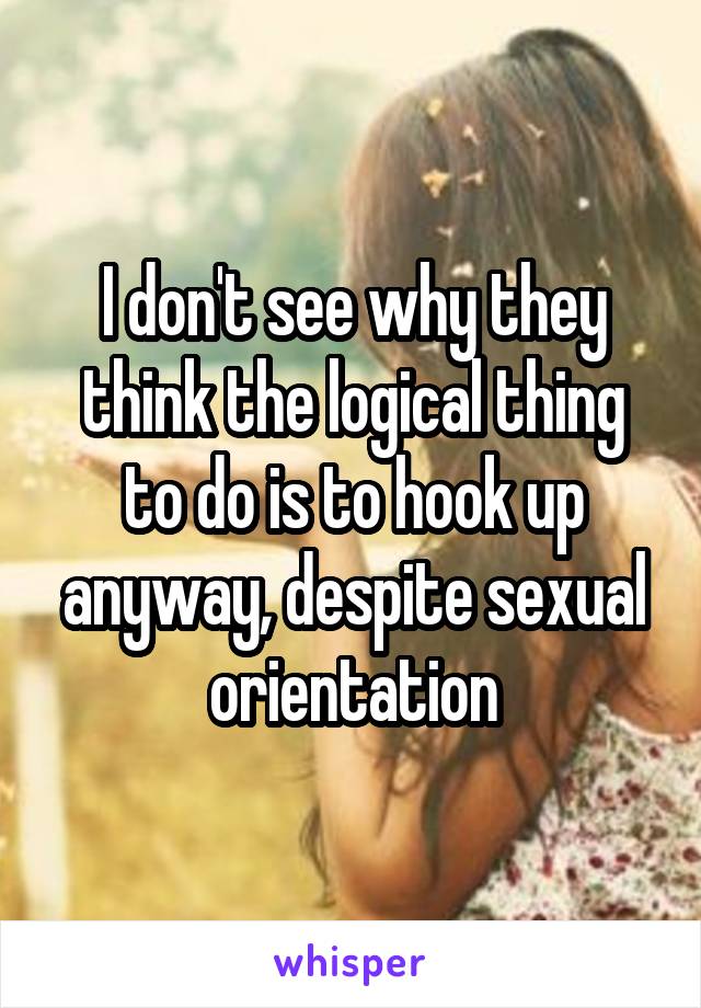 I don't see why they think the logical thing to do is to hook up anyway, despite sexual orientation