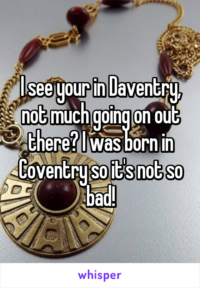 I see your in Daventry, not much going on out there? I was born in Coventry so it's not so bad!