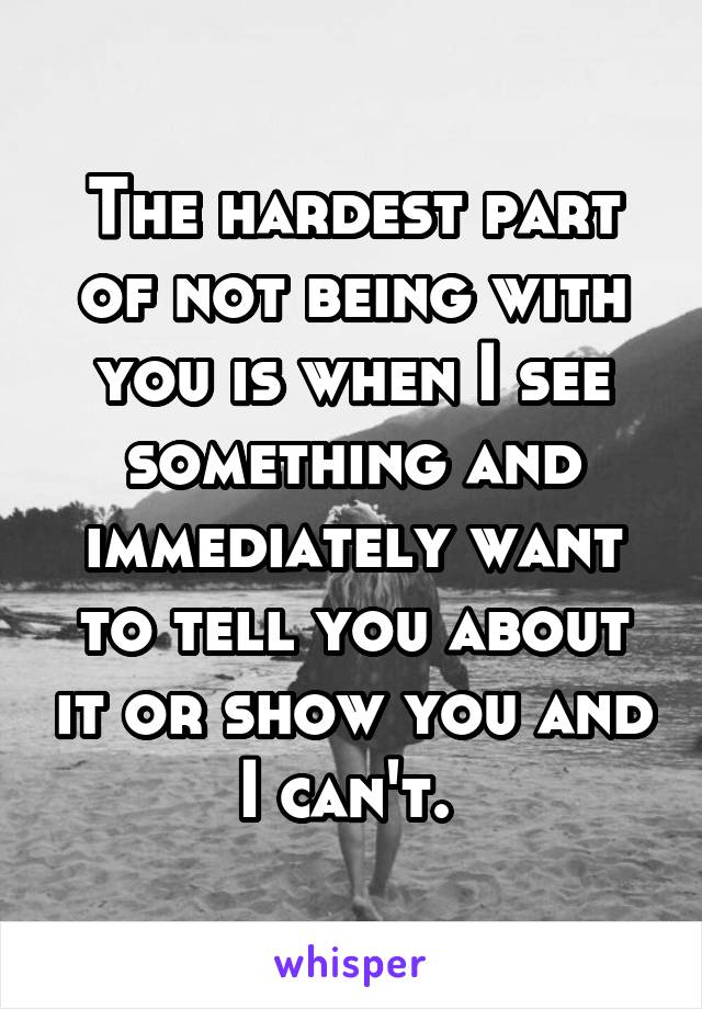 The hardest part of not being with you is when I see something and immediately want to tell you about it or show you and I can't. 
