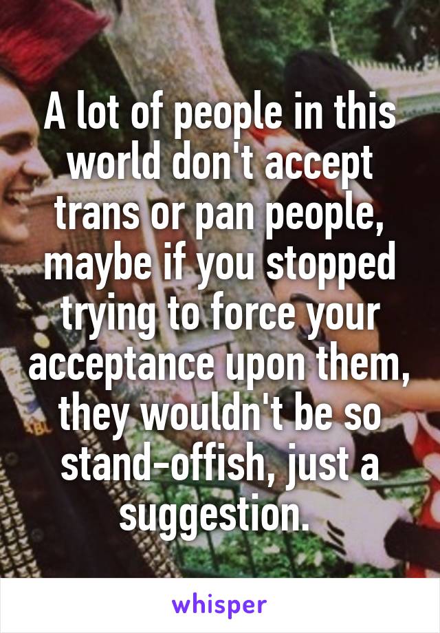 A lot of people in this world don't accept trans or pan people, maybe if you stopped trying to force your acceptance upon them, they wouldn't be so stand-offish, just a suggestion. 