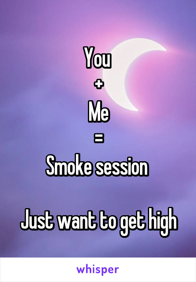 You 
+
Me
=
Smoke session 

Just want to get high