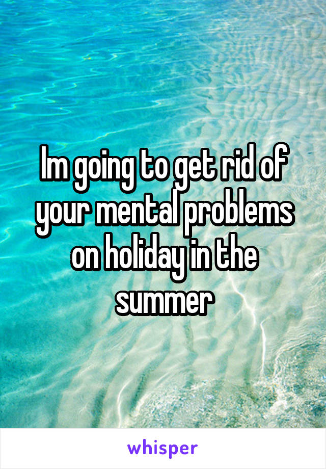 Im going to get rid of your mental problems on holiday in the summer