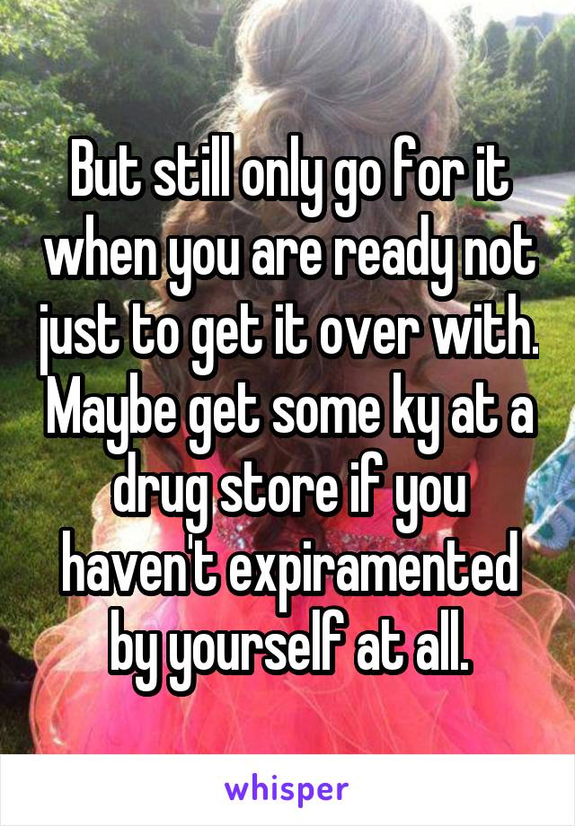 But still only go for it when you are ready not just to get it over with. Maybe get some ky at a drug store if you haven't expiramented by yourself at all.
