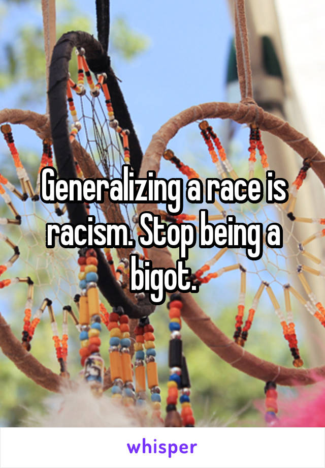 Generalizing a race is racism. Stop being a bigot.