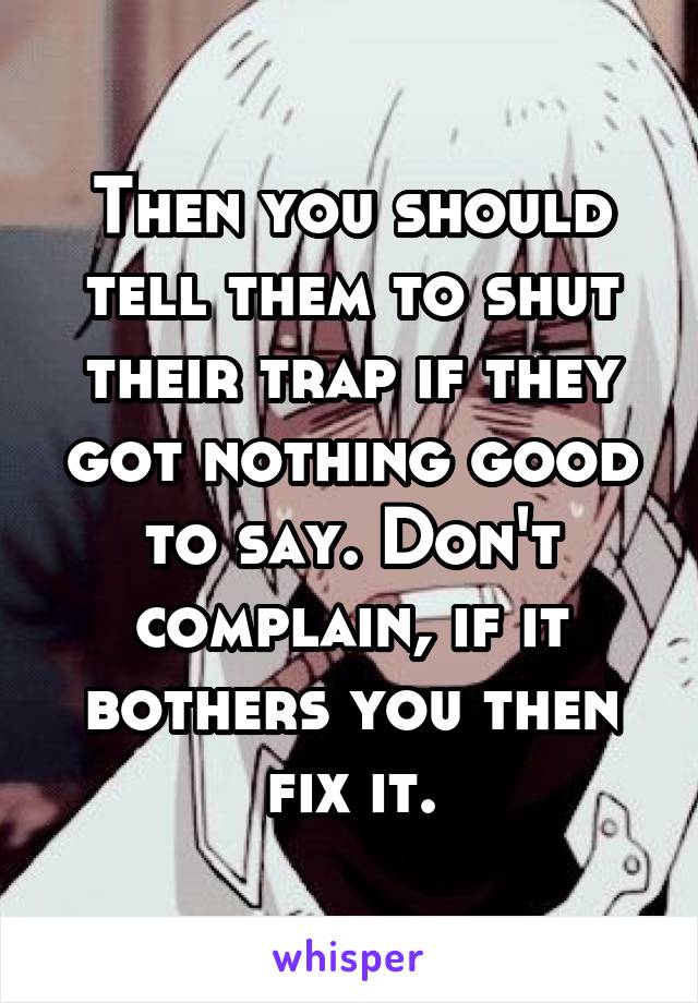 Then you should tell them to shut their trap if they got nothing good to say. Don't complain, if it bothers you then fix it.