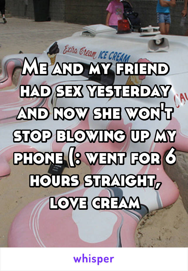Me and my friend had sex yesterday and now she won't stop blowing up my phone (: went for 6 hours straight, love cream