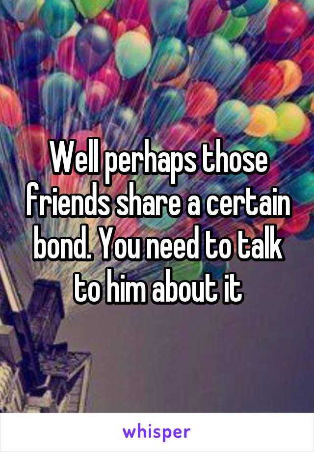 Well perhaps those friends share a certain bond. You need to talk to him about it
