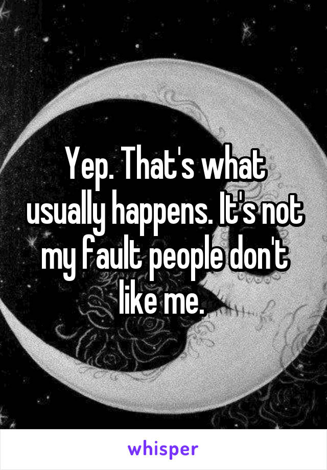Yep. That's what usually happens. It's not my fault people don't like me. 
