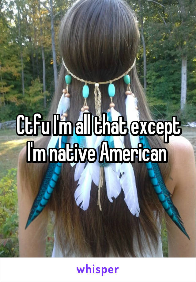 Ctfu I'm all that except I'm native American 