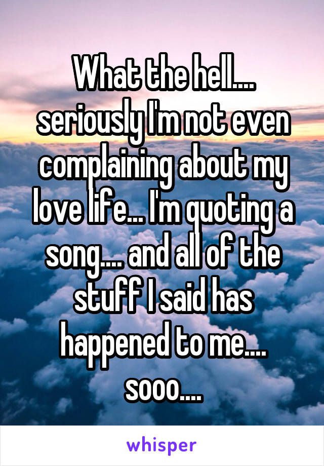 What the hell.... seriously I'm not even complaining about my love life... I'm quoting a song.... and all of the stuff I said has happened to me.... sooo....