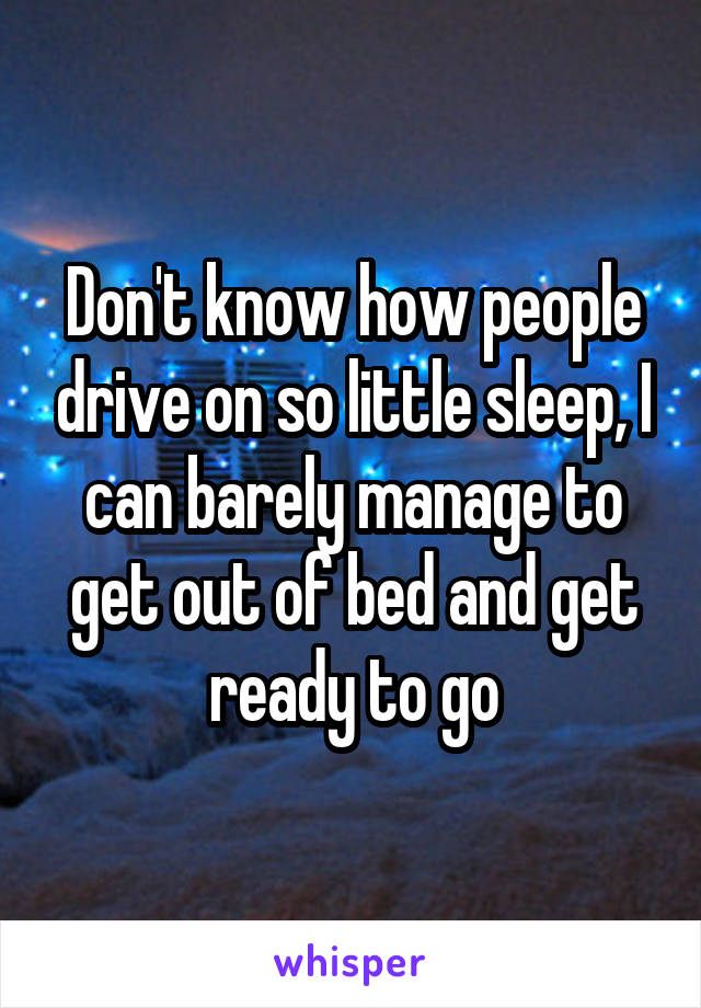 Don't know how people drive on so little sleep, I can barely manage to get out of bed and get ready to go