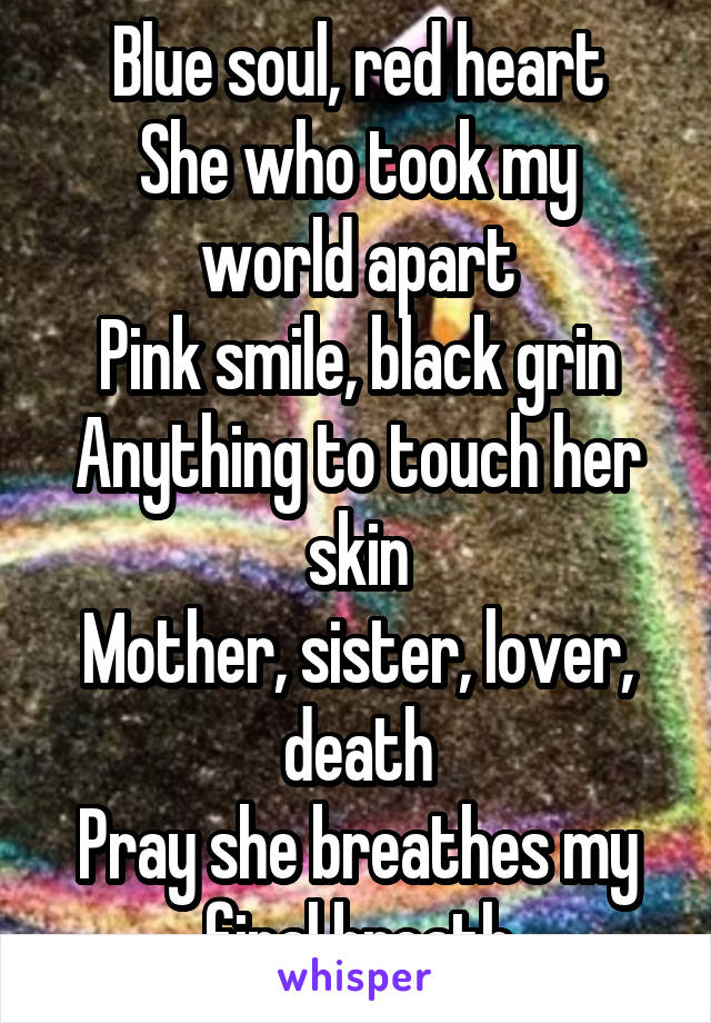 Blue soul, red heart
She who took my world apart
Pink smile, black grin
Anything to touch her skin
Mother, sister, lover, death
Pray she breathes my final breath