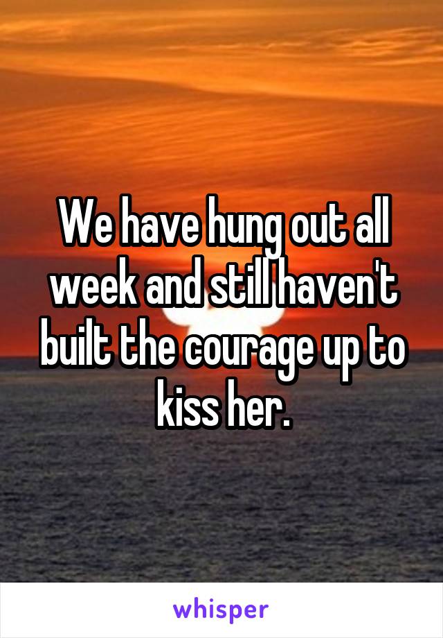 We have hung out all week and still haven't built the courage up to kiss her.