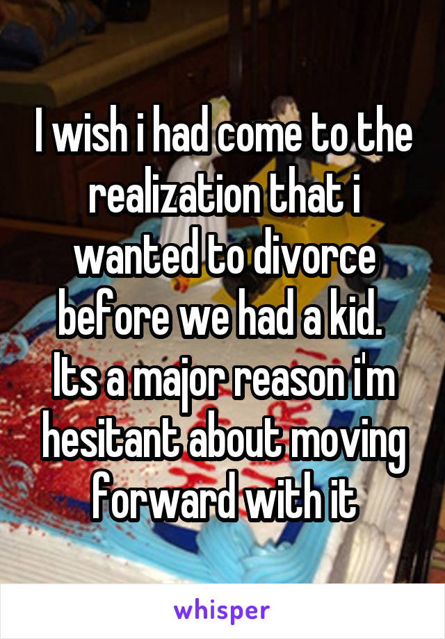 I wish i had come to the realization that i wanted to divorce before we had a kid. 
Its a major reason i'm hesitant about moving forward with it