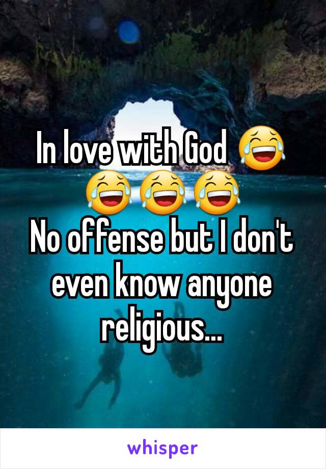 In love with God 😂😂😂😂
No offense but I don't even know anyone religious...