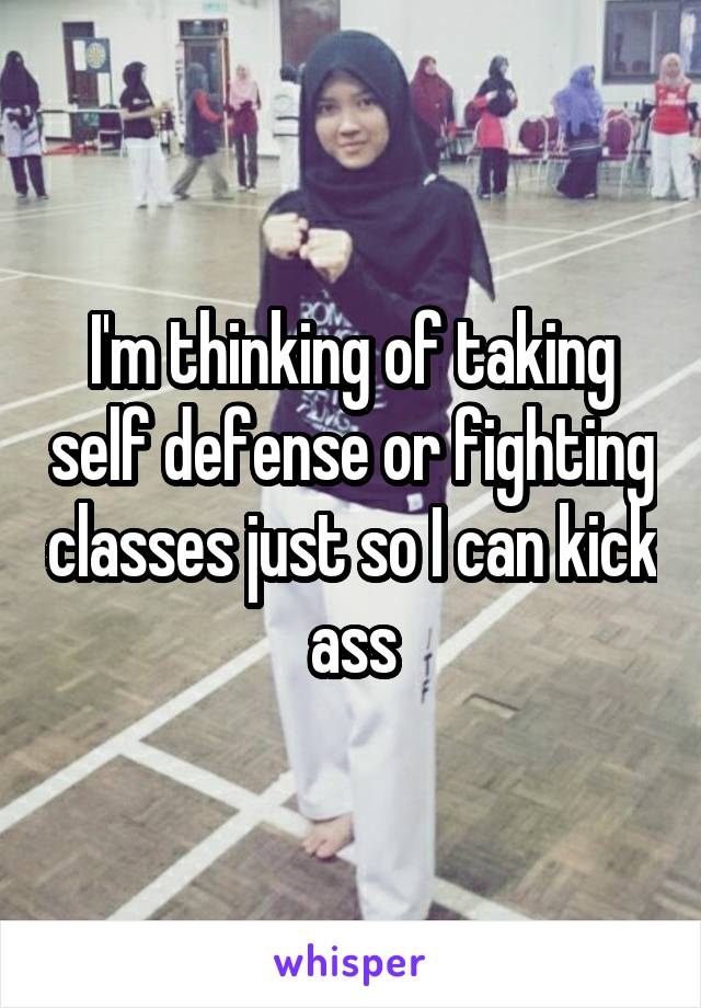 I'm thinking of taking self defense or fighting classes just so I can kick ass