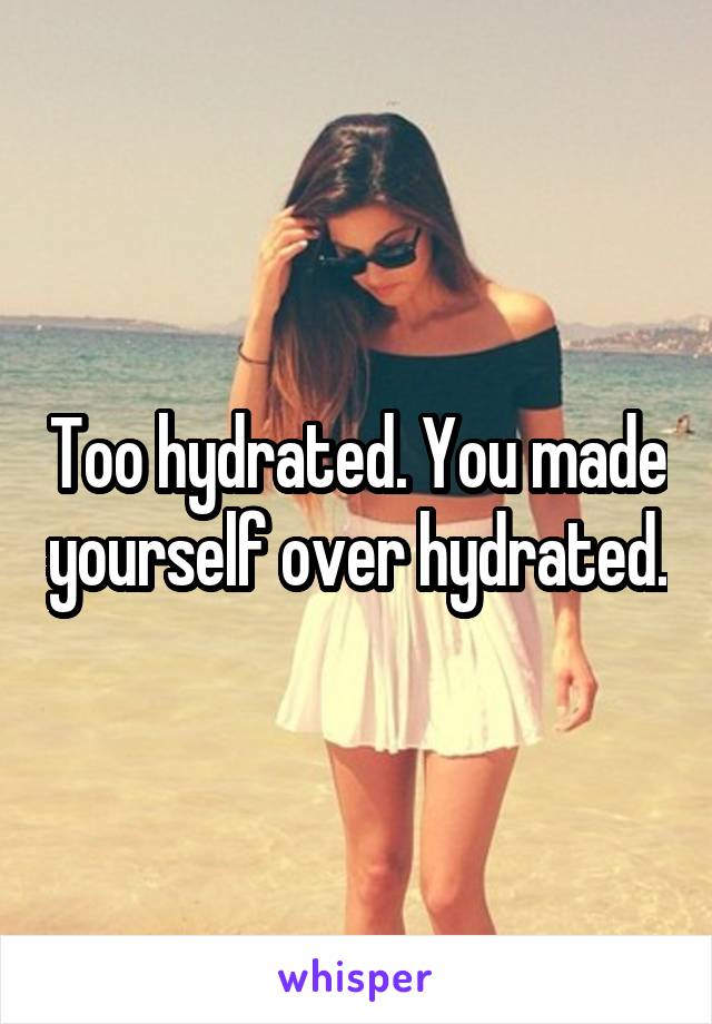 Too hydrated. You made yourself over hydrated.