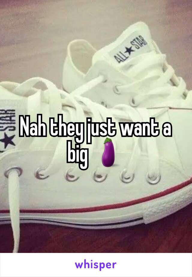 Nah they just want a big 🍆