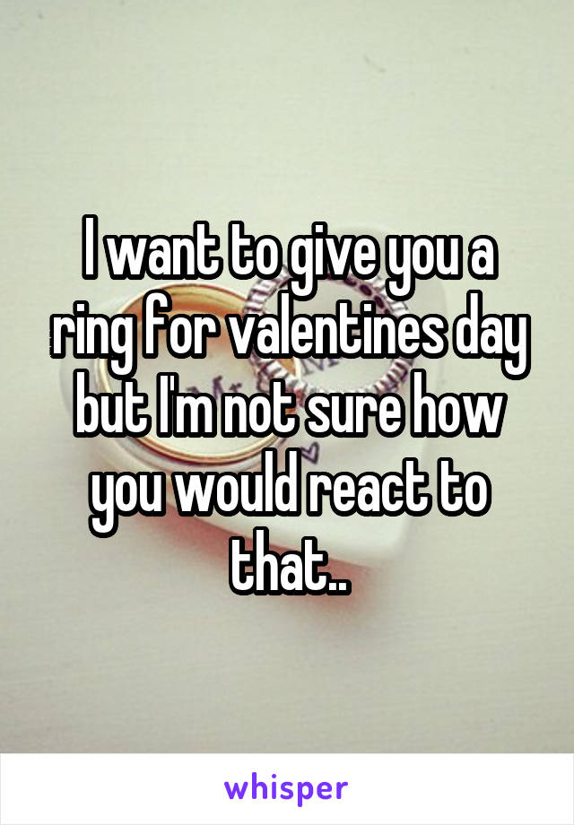 I want to give you a ring for valentines day but I'm not sure how you would react to that..