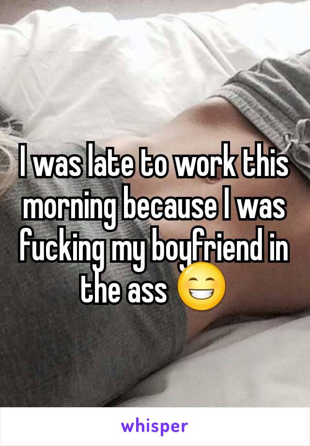 I was late to work this morning because I was fucking my boyfriend in the ass 😁