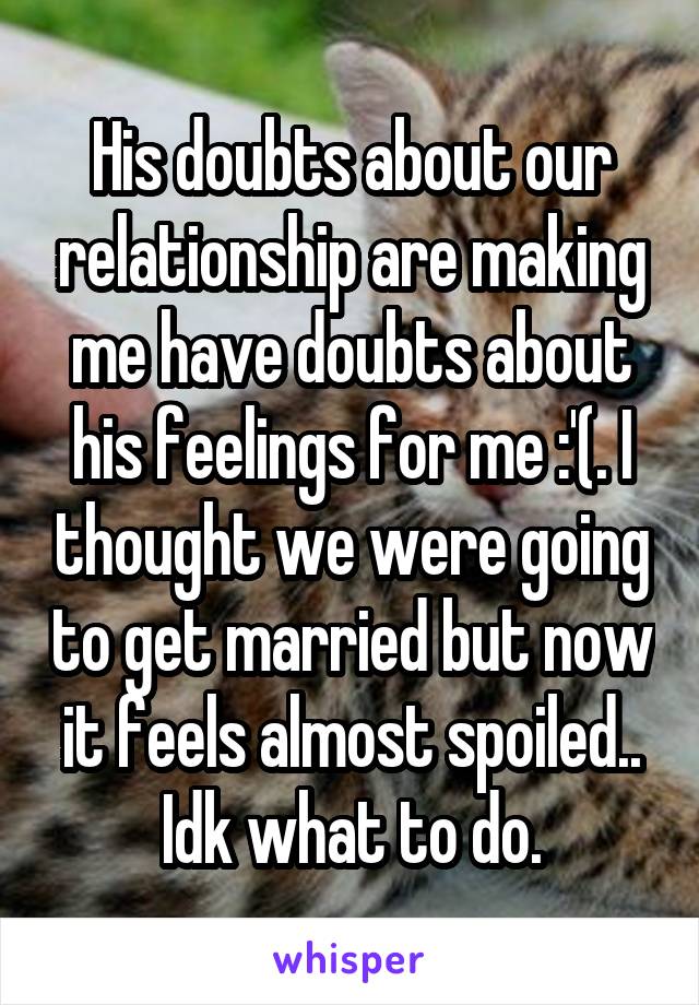 His doubts about our relationship are making me have doubts about his feelings for me :'(. I thought we were going to get married but now it feels almost spoiled.. Idk what to do.