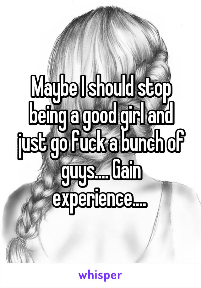 Maybe I should stop being a good girl and just go fuck a bunch of guys.... Gain experience.... 