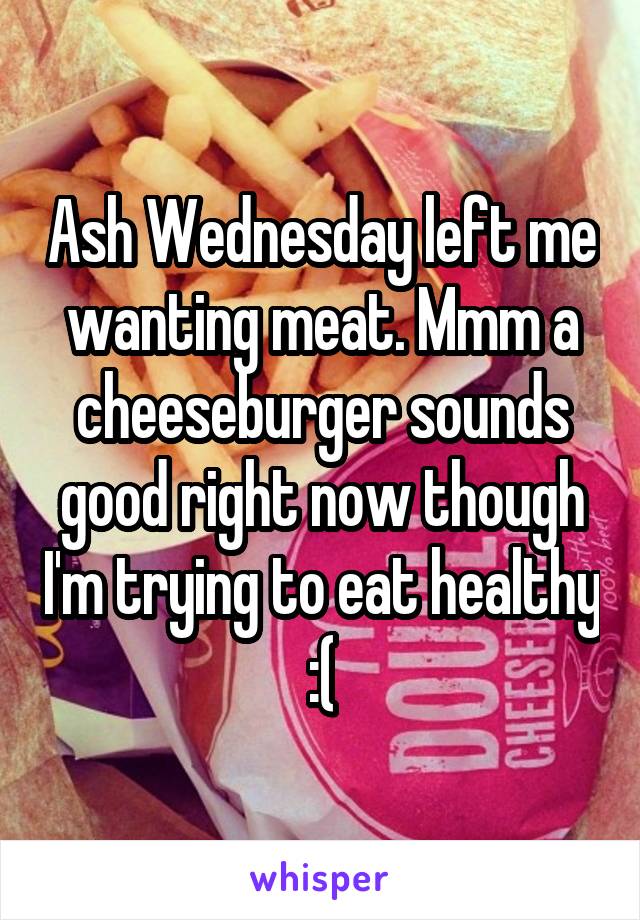 Ash Wednesday left me wanting meat. Mmm a cheeseburger sounds good right now though I'm trying to eat healthy :(