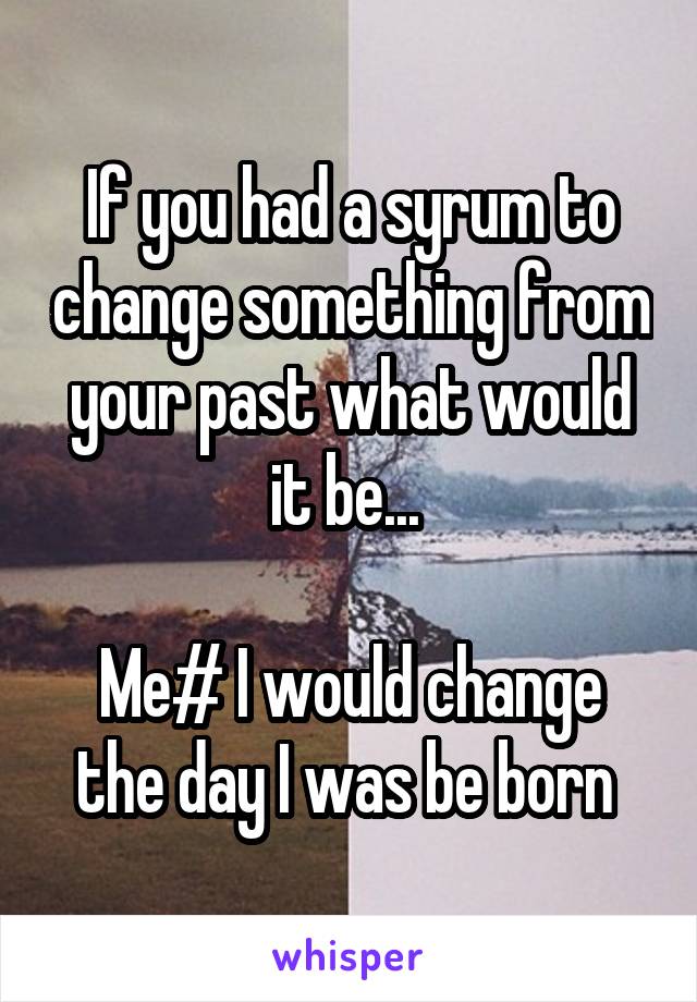 If you had a syrum to change something from your past what would it be... 

Me# I would change the day I was be born 