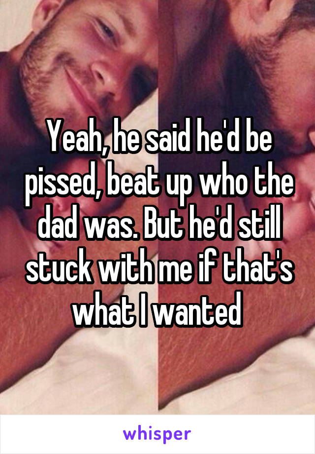 Yeah, he said he'd be pissed, beat up who the dad was. But he'd still stuck with me if that's what I wanted 