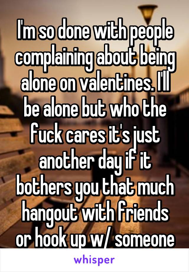 I'm so done with people complaining about being alone on valentines. I'll be alone but who the fuck cares it's just another day if it bothers you that much hangout with friends or hook up w/ someone