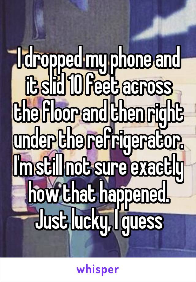 I dropped my phone and it slid 10 feet across the floor and then right under the refrigerator. I'm still not sure exactly how that happened.
Just lucky, I guess
