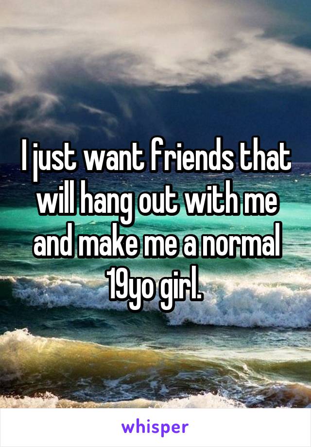 I just want friends that will hang out with me and make me a normal 19yo girl. 
