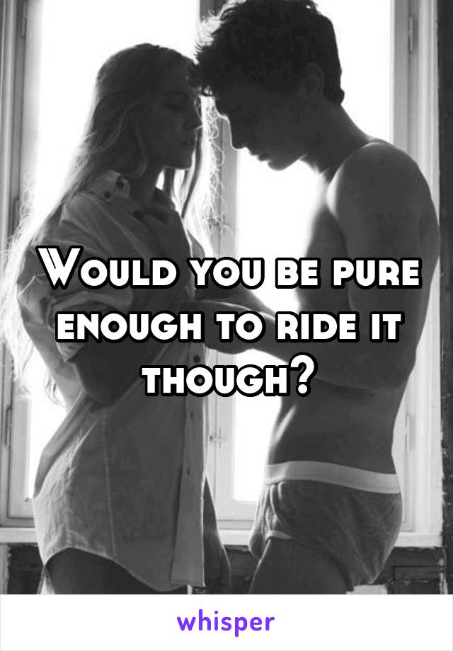 Would you be pure enough to ride it though?