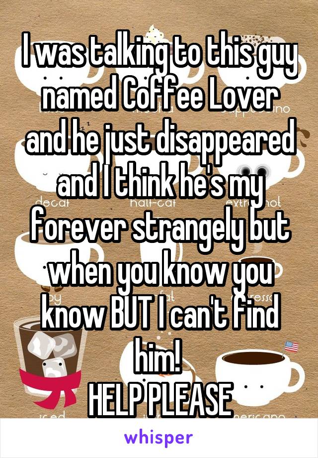 I was talking to this guy named Coffee Lover and he just disappeared and I think he's my forever strangely but when you know you know BUT I can't find him! 
HELP PLEASE