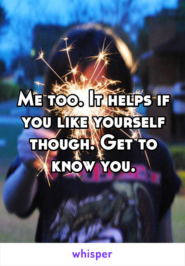 Me too. It helps if you like yourself though. Get to know you.