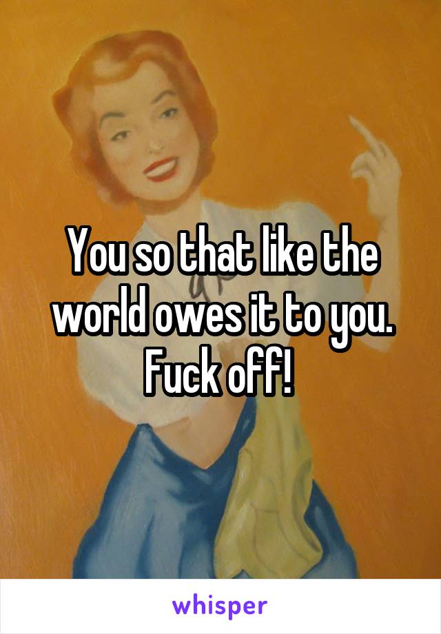 You so that like the world owes it to you. Fuck off! 