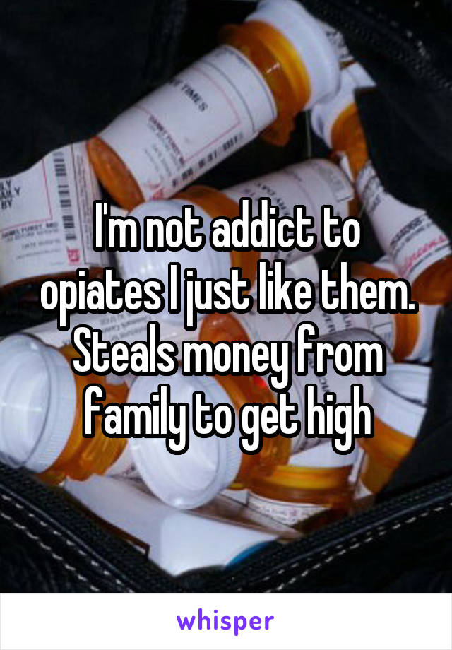 I'm not addict to opiates I just like them. Steals money from family to get high