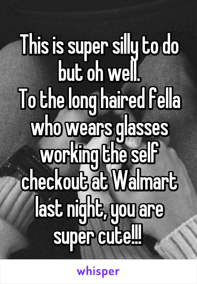 This is super silly to do but oh well.
To the long haired fella who wears glasses working the self checkout at Walmart last night, you are super cute!!! 