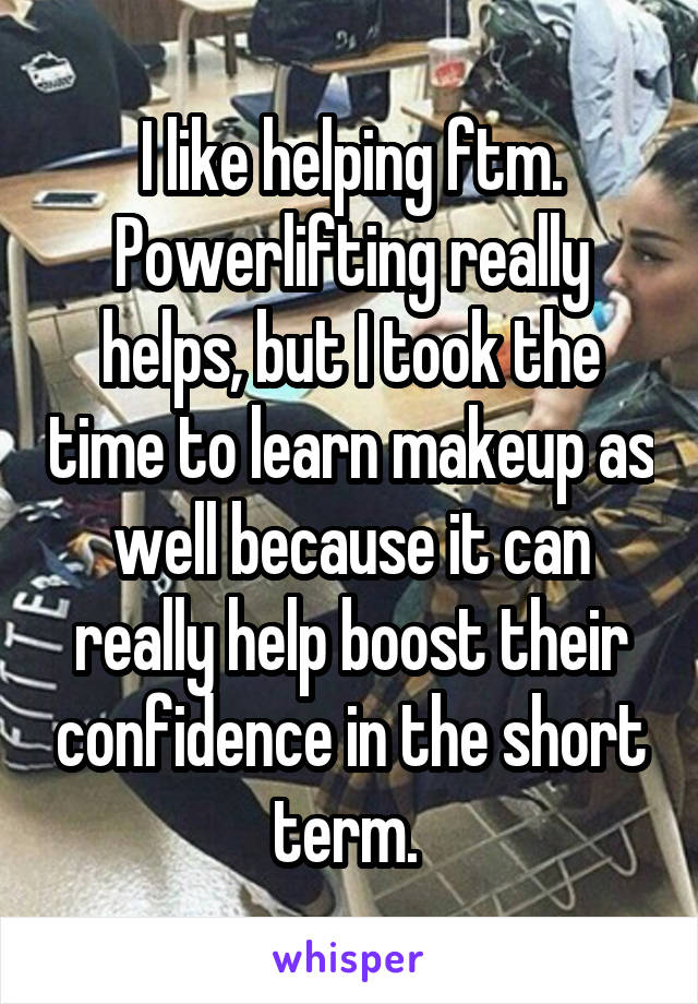 I like helping ftm. Powerlifting really helps, but I took the time to learn makeup as well because it can really help boost their confidence in the short term. 