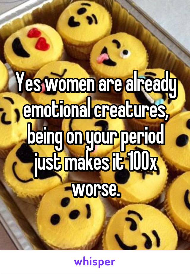 Yes women are already emotional creatures, being on your period just makes it 100x worse.