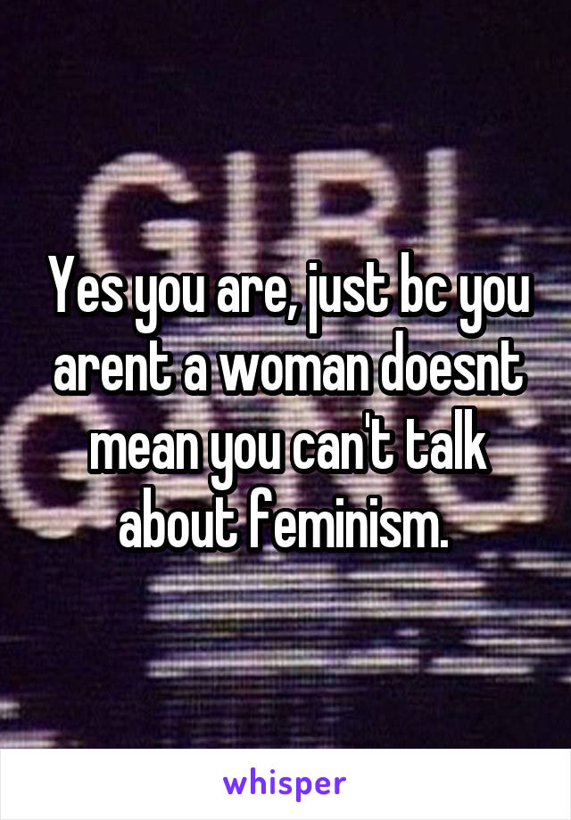 Yes you are, just bc you arent a woman doesnt mean you can't talk about feminism. 