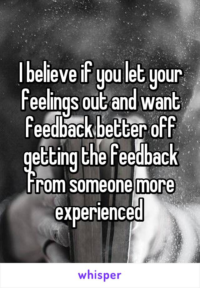 I believe if you let your feelings out and want feedback better off getting the feedback from someone more experienced 