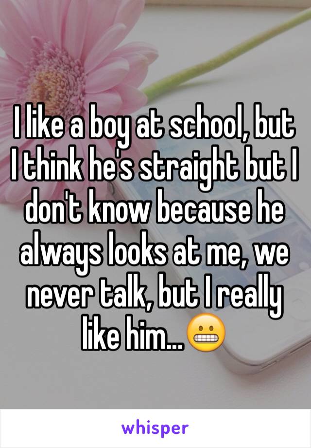 I like a boy at school, but I think he's straight but I don't know because he always looks at me, we never talk, but I really like him...😬