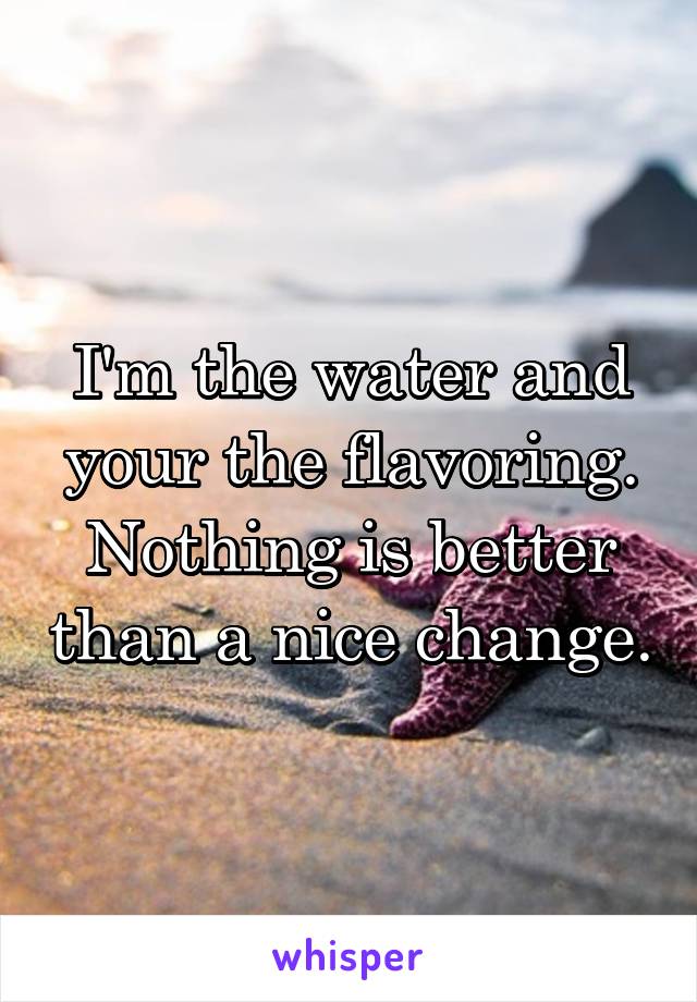 I'm the water and your the flavoring. Nothing is better than a nice change.