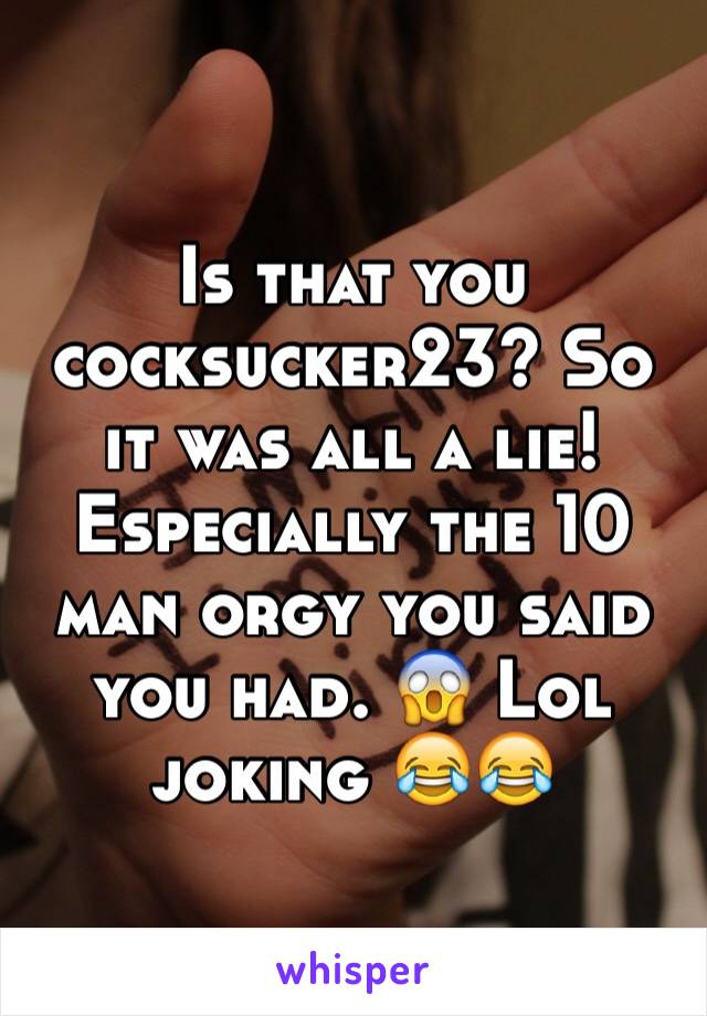 Is that you cocksucker23? So it was all a lie! Especially the 10 man orgy you said you had. 😱 Lol joking 😂😂