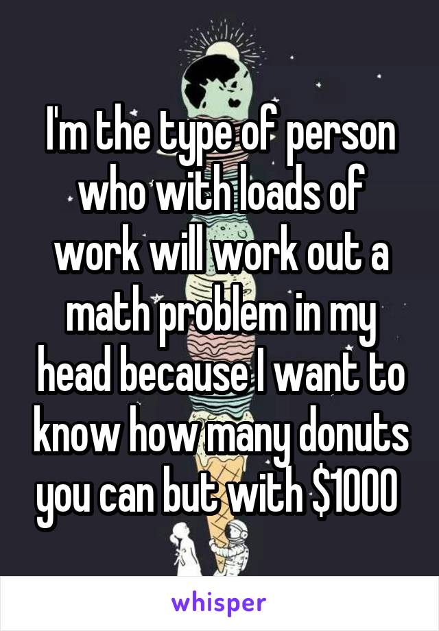I'm the type of person who with loads of work will work out a math problem in my head because I want to know how many donuts you can but with $1000 