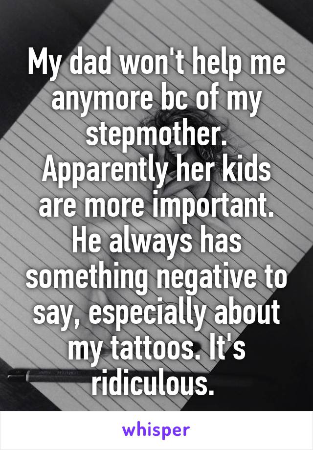 My dad won't help me anymore bc of my stepmother. Apparently her kids are more important. He always has something negative to say, especially about my tattoos. It's ridiculous. 