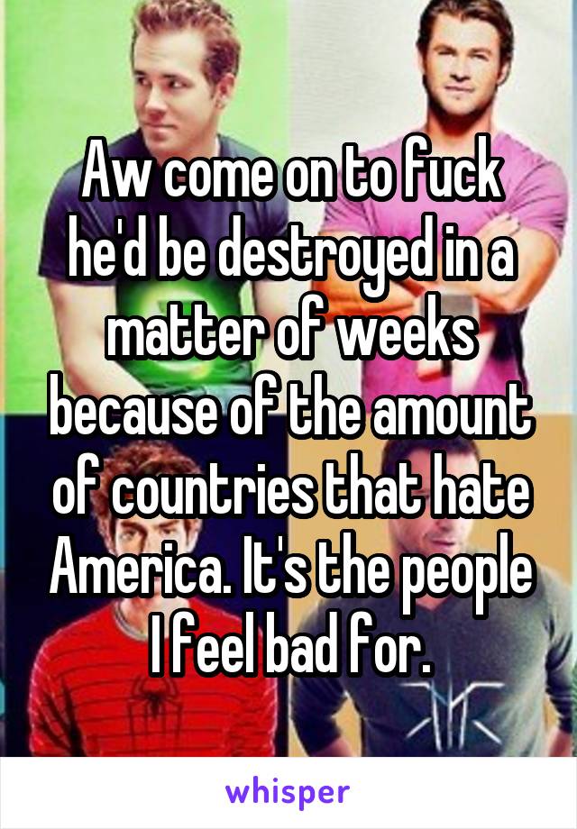 Aw come on to fuck he'd be destroyed in a matter of weeks because of the amount of countries that hate America. It's the people I feel bad for.